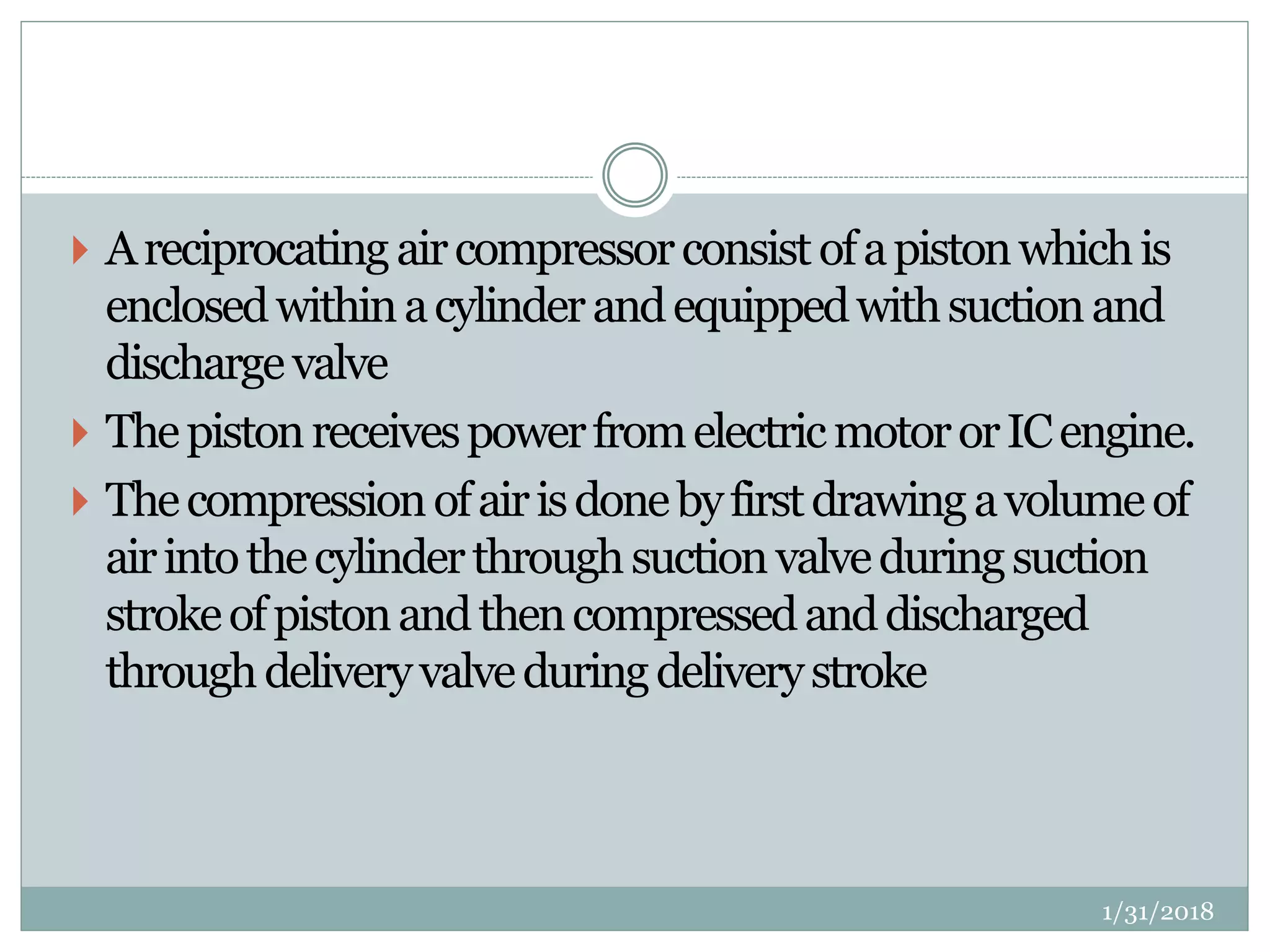  Areciprocatingaircompressorconsistofapistonwhichis
enclosedwithinacylinderandequippedwithsuctionand
dischargevalve
 ThepistonreceivespowerfromelectricmotororICengine.
 Thecompressionofairisdonebyfirstdrawingavolumeof
airintothecylinderthroughsuctionvalveduringsuction
strokeofpistonandthencompressedanddischarged
throughdeliveryvalveduringdeliverystroke
1/31/2018
 