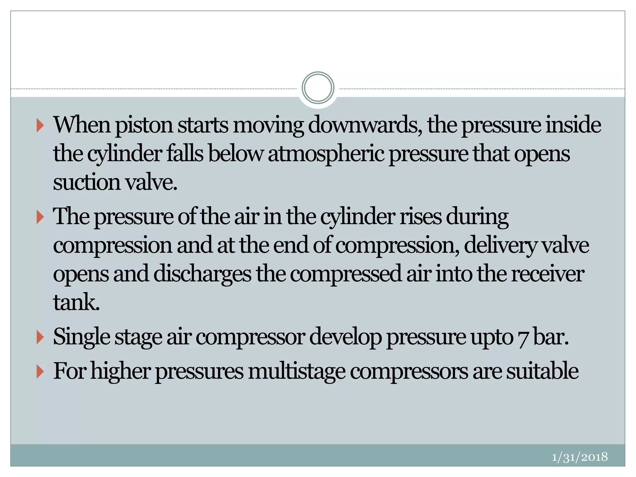  Whenpistonstartsmovingdownwards,thepressureinside
thecylinderfallsbelowatmosphericpressurethatopens
suctionvalve.
 Thepressureoftheairinthecylinderrisesduring
compressionandattheendofcompression,deliveryvalve
opensanddischargesthecompressedairintothereceiver
tank.
 Singlestageaircompressordeveloppressureupto7bar.
 Forhigherpressuresmultistagecompressorsaresuitable
1/31/2018
 