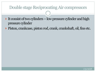 Double stage Reciprocating Air compressors
 Itconsistoftwocylinders–lowpressurecylinderandhigh
pressurecylinder
 Piston,crankcase,pistonrod,crank,crankshaft, oil,finsetc.
1/31/2018
 