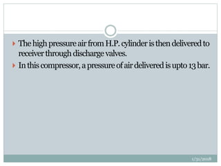 ThehighpressureairfromH.P.cylinderisthendeliveredto
receiverthroughdischargevalves.
 Inthiscompressor,apressureofairdeliveredisupto13bar.
1/31/2018
 