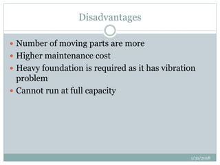 Disadvantages
 Number of moving parts are more
 Higher maintenance cost
 Heavy foundation is required as it has vibration
problem
 Cannot run at full capacity
1/31/2018
 