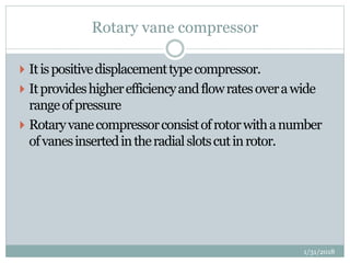 Rotary vane compressor
 Itispositivedisplacementtypecompressor.
 Itprovideshigherefficiencyandflowratesoverawide
rangeofpressure
 Rotaryvanecompressorconsistofrotorwithanumber
ofvanesinsertedintheradialslotscutinrotor.
1/31/2018
 