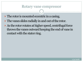 Rotary vane compressor
 Therotorismountedeccentricinacasing.
 Thevanesslidesradiallyinandoutoftherotor.
 Astherotorrotatesathigherspeed,centrifugalforce
throwsthevanesoutwardkeepingtheendofvanein
contactwiththestatorring.
1/31/2018
 
