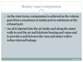 Rotary vane compressor
 Astherotorturns,compressionisachievedasthevolume
goesfromamaximumatintakeporttominimumatthe
exhaustport.
 Anoilisinjectedintotheairintakeandalongthestator
wallstocooltheairandlubricatebearingandvanesand
toprovideasealbetweenthevaneandstatorwallto
reduceinternalleakage.
1/31/2018
 