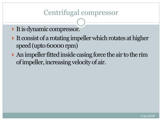 Centrifugal compressor
 Itisdynamiccompressor.
 Itconsistofarotatingimpellerwhichrotatesathigher
speed(upto60000rpm)
 Animpellerfittedinsidecasingforcetheairtotherim
ofimpeller,increasingvelocityofair.
1/31/2018
 