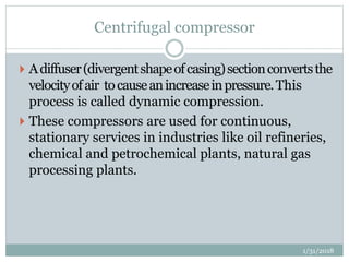 Centrifugal compressor
 Adiffuser(divergentshapeofcasing)sectionconvertsthe
velocityofair tocauseanincreaseinpressure.This
process is called dynamic compression.
 These compressors are used for continuous,
stationary services in industries like oil refineries,
chemical and petrochemical plants, natural gas
processing plants.
1/31/2018
 