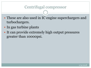 Centrifugal compressor
 These are also used in IC engine superchargers and
turbochargers.
 In gas turbine plants
 It can provide extremely high output pressures
greater than 10000psi.
1/31/2018
 