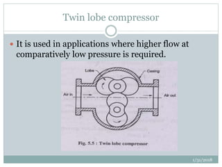 Twin lobe compressor
 It is used in applications where higher flow at
comparatively low pressure is required.
1/31/2018
 
