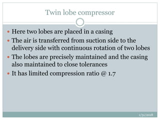Twin lobe compressor
 Here two lobes are placed in a casing
 The air is transferred from suction side to the
delivery side with continuous rotation of two lobes
 The lobes are precisely maintained and the casing
also maintained to close tolerances
 It has limited compression ratio @ 1.7
1/31/2018
 