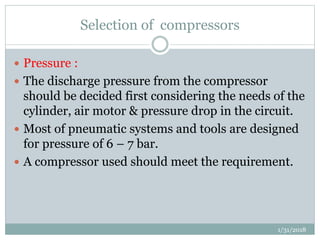 Selection of compressors
 Pressure :
 The discharge pressure from the compressor
should be decided first considering the needs of the
cylinder, air motor & pressure drop in the circuit.
 Most of pneumatic systems and tools are designed
for pressure of 6 – 7 bar.
 A compressor used should meet the requirement.
1/31/2018
 