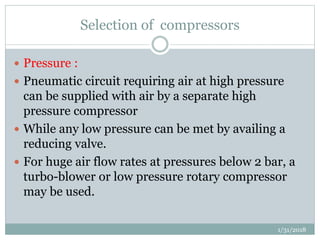 Selection of compressors
 Pressure :
 Pneumatic circuit requiring air at high pressure
can be supplied with air by a separate high
pressure compressor
 While any low pressure can be met by availing a
reducing valve.
 For huge air flow rates at pressures below 2 bar, a
turbo-blower or low pressure rotary compressor
may be used.
1/31/2018
 