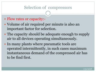 Selection of compressors
 Flow rates or capacity:-
 Volume of air required per minute is also an
important factor for selection.
 The capacity should be adequate enough to supply
air to all devices operating simultaneously.
 In many plants where pneumatic tools are
operated intermittently, in such cases maximum
instantaneous demand of the compressed air has
to be find first.
1/31/2018
 