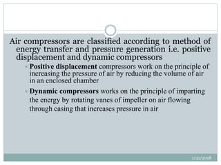 Air compressors are classified according to method of
energy transfer and pressure generation i.e. positive
displacement and dynamic compressors
Positive displacement compressors work on the principle of
increasing the pressure of air by reducing the volume of air
in an enclosed chamber
Dynamic compressors works on the principle of imparting
the energy by rotating vanes of impeller on air flowing
through casing that increases pressure in air
1/31/2018
 