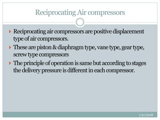 Reciprocating Air compressors
 Reciprocatingaircompressorsarepositivedisplacement
typeofaircompressors.
 Thesearepiston&diaphragmtype,vanetype,geartype,
screwtypecompressors
 Theprincipleofoperationissamebutaccordingtostages
thedeliverypressureisdifferentineachcompressor.
1/31/2018
 