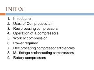 INDEX
1. Introduction
2. Uses of Compressed air
3. Reciprocating compressors
4. Operation of a compressors
5. Work of compression
6. Power required
7. Reciprocating compressor efficiencies
8. Multistage reciprocating compressors
9. Rotary compressors
 