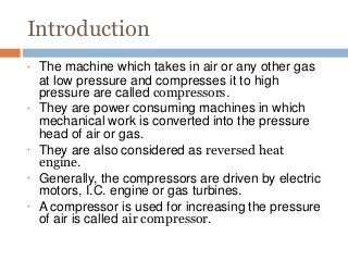 Introduction
•
•
•
•
•
The machine which takes in air or any other gas
at low pressure and compresses it to high
pressure are called compressors.
They are power consuming machines in which
mechanical work is converted into the pressure
head of air or gas.
They are also considered as reversed heat
engine.
Generally, the compressors are driven by electric
motors, I.C. engine or gas turbines.
A compressor is used for increasing the pressure
of air is called air compressor.
 