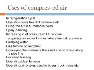 Uses of compres ed air
In refrigeration cycle
Operation tools like drill hammers etc.
Filling the air in automobile tyres
Spray painting
Increasing inlet pressure of I.C. engine
To operate air motor I mines where fire risk are more
Pumping water
Gas turbine power plant
Conveying the materials like sand and concrete along
a pipe line
For sand blasting
Operating blast furnace
Operating air brakes used in buses truck trains etc.
 