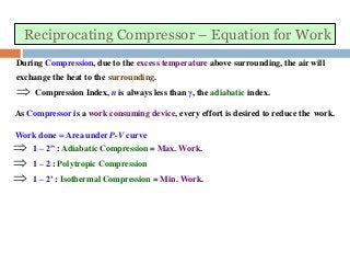 Reciprocating Compressor – Equation for Work
During Compression, due to the excess temperature above surrounding, the air will
exchange the heat to the surrounding.
 Compression Index, n is always less than γ, the adiabatic index.
As Compressor is a work consuming device, every effort is desired to reduce the work.
Work done = Area under P-V curve
 1 – 2” : Adiabatic Compression = Max. Work.
 1 – 2 : Polytropic Compression
 1 – 2’ : Isothermal Compression = Min. Work.
 