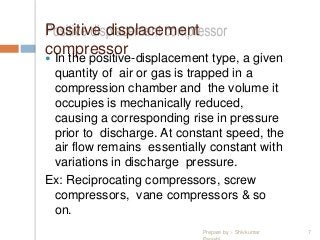 Positive displacement
compressor In the positive-displacement type, a given
quantity of air or gas is trapped in a
compression chamber and the volume it
occupies is mechanically reduced,
causing a corresponding rise in pressure
prior to discharge. At constant speed, the
air flow remains essentially constant with
variations in discharge pressure.
Ex: Reciprocating compressors, screw
compressors, vane compressors & so
on.
Prepare by :- Shivkumar 7
 