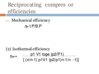 Reciprocating compres or
efficiencies
(1) Mechanical efficiency
ῃ=I.P/B.P
(2) Isothermal efficiency
ῃiso=
p1 V1 loge (p2/P1)
[ (n/n-1) p1V1 (p2/p1)n-1/n -1}]
 