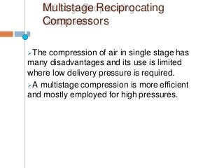 Multistage Reciprocating
Compressors
The compression of air in single stage has
many disadvantages and its use is limited
where low delivery pressure is required.
A multistage compression is more efficient
and mostly employed for high pressures.
 