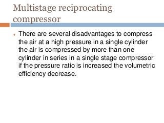 Multistage reciprocating
compressor
 There are several disadvantages to compress
the air at a high pressure in a single cylinder
the air is compressed by more than one
cylinder in series in a single stage compressor
if the pressure ratio is increased the volumetric
efficiency decrease.
 