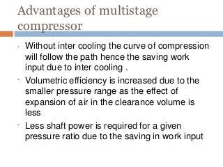 Advantages of multistage
compressor
•
•
• Without inter cooling the curve of compression
will follow the path hence the saving work
input due to inter cooling .
Volumetric efficiency is increased due to the
smaller pressure range as the effect of
expansion of air in the clearance volume is
less
Less shaft power is required for a given
pressure ratio due to the saving in work input
 