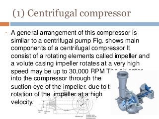 (1) Centrifugal compressor
•
he air enter
he
A general arrangement of this compressor is
similar to a centrifugal pump Fig. shows main
components of a centrifugal compressor It
consist of a rotating elements called impeller and
a volute casing impeller rotates at a very high
speed may be up to 30,000 RPM T
into the compressor through the
suction eye of the impeller. due to t
rotation of the impeller at a high
velocity.
 