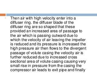 • Then air with high velocity enter into a
diffuser ring. the diffuser blade of the
diffuser ring are so shaped that these
provided an increased area of passage to
the air which is passing outward due to
which the velocity of air leaving the impeller
is reduced and its pressure is increased the
high pressure air then flows to the divergent
passage of volute casing the velocity air is
further reduced due to increased cross
sectional area of volute casing causing very
small rise in pressure from the casing the
compressor air leads to exit pipe and finally
 