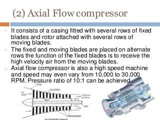 (2) Axial Flow compressor
•
•
•
It consists of a casing fitted with several rows of fixed
blades and rotor attached with several rows of
moving blades.
The fixed and moving blades are placed on alternate
rows the function of the fixed blades is to receive the
high velocity air from the moving blades.
Axial flow compressor is also a high speed machine
and speed may even vary from 10,000 to 30,000
RPM. Pressure ratio of 10:1 can be achieved.
 