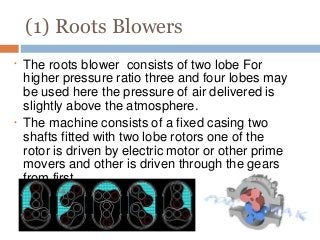 (1) Roots Blowers
•
•
The roots blower consists of two lobe For
higher pressure ratio three and four lobes may
be used here the pressure of air delivered is
slightly above the atmosphere.
The machine consists of a fixed casing two
shafts fitted with two lobe rotors one of the
rotor is driven by electric motor or other prime
movers and other is driven through the gears
from first.
 