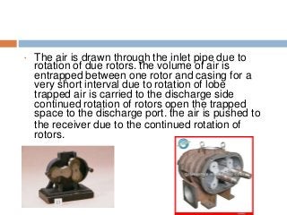 • The air is drawn through the inlet pipe due to
rotation of due rotors. the volume of air is
entrapped between one rotor and casing for a
very short interval due to rotation of lobe
trapped air is carried to the discharge side
continued rotation of rotors open the trapped
space to the discharge port. the air is pushed to
the receiver due to the continued rotation of
rotors.
 
