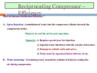 Reciprocating Compressor –
EfficiencyHow to Increase Isothermal Efficiency ?
A. Spray Injection : Assimilation of water into the compressor cylinder towards the
compression stroke.
Object is to cool the air for next operation.
Demerits : 1. Requires special gear for injection.
2. Injected water interferes with the cylinder lubrication.
3. Damage to cylinder walls and valves.
4. Water must be separated before delivery of air.
B. Water Jacketing : Circulating water around the cylinder to help for cooling the
air during compression.
 