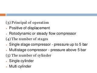 (3) Principal of operation
 Positive of displacement
 Rotodynamic or steady flow compressor
(4) The number of stages
 Single stage compressor - pressure up to 5 bar
 Multistage compressor - pressure above 5 bar
(5) The number of cylinder
 Single cylinder
 Multi cylinder
 
