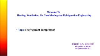 Welcome To
Heating, Ventilation, Air Conditioning and Refrigeration Engineering
• Topic : Refrigerant compressor
PROF. R.S. KOLHE
ME (HEAT POWER)
BE (MECHANICAL)
 