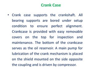Crank Case
• Crank case supports the crankshaft. All
bearing supports are bored under setup
condition to ensure perfect alignment.
Crankcase is provided with easy removable
covers on the top for inspection and
maintenance. The bottom of the crankcase
serves as the oil reservoir. A main pump for
lubrication of the crank mechanism is placed
on the shield mounted on the side opposite
the coupling and is driven by compressor.
 