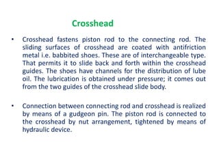 Crosshead
• Crosshead fastens piston rod to the connecting rod. The
sliding surfaces of crosshead are coated with antifriction
metal i.e. babbited shoes. These are of interchangeable type.
That permits it to slide back and forth within the crosshead
guides. The shoes have channels for the distribution of lube
oil. The lubrication is obtained under pressure; it comes out
from the two guides of the crosshead slide body.
• Connection between connecting rod and crosshead is realized
by means of a gudgeon pin. The piston rod is connected to
the crosshead by nut arrangement, tightened by means of
hydraulic device.
 