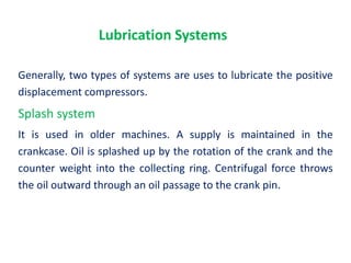 Lubrication Systems
Generally, two types of systems are uses to lubricate the positive
displacement compressors.
Splash system
It is used in older machines. A supply is maintained in the
crankcase. Oil is splashed up by the rotation of the crank and the
counter weight into the collecting ring. Centrifugal force throws
the oil outward through an oil passage to the crank pin.
 