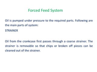 Forced Feed System
Oil is pumped under pressure to the required parts. Following are
the main parts of system:
STRAINER
Oil from the crankcase first passes through a coarse strainer. The
strainer is removable so that chips or broken off pieces can be
cleaned out of the strainer.
 