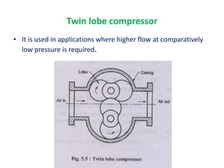 • It is used in applications where higher flow at comparatively
low pressure is required.
Twin lobe compressor
 