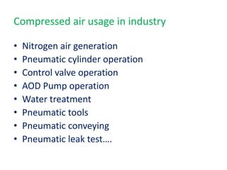 Compressed air usage in industry
• Nitrogen air generation
• Pneumatic cylinder operation
• Control valve operation
• AOD Pump operation
• Water treatment
• Pneumatic tools
• Pneumatic conveying
• Pneumatic leak test….
 