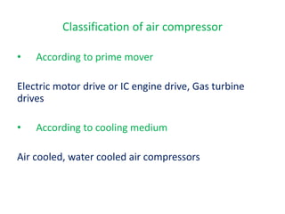 • According to prime mover
Electric motor drive or IC engine drive, Gas turbine
drives
• According to cooling medium
Air cooled, water cooled air compressors
Classification of air compressor
 