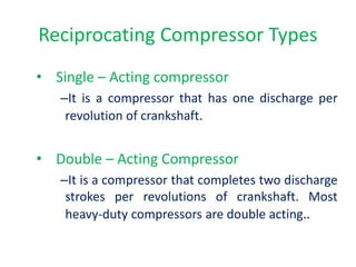 • Single – Acting compressor
–It is a compressor that has one discharge per
revolution of crankshaft.
• Double – Acting Compressor
–It is a compressor that completes two discharge
strokes per revolutions of crankshaft. Most
heavy-duty compressors are double acting..
Reciprocating Compressor Types
 