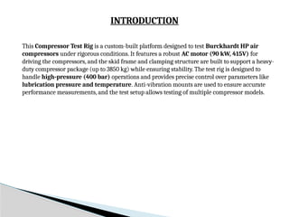 INTRODUCTION
This Compressor Test Rig is a custom-built platform designed to test Burckhardt HP air
compressors under rigorous conditions. It features a robust AC motor (90 kW, 415V) for
driving the compressors, and the skid frame and clamping structure are built to support a heavy-
duty compressor package (up to 3850 kg) while ensuring stability. The test rig is designed to
handle high-pressure (400 bar) operations and provides precise control over parameters like
lubrication pressure and temperature. Anti-vibration mounts are used to ensure accurate
performance measurements, and the test setup allows testing of multiple compressor models.
 