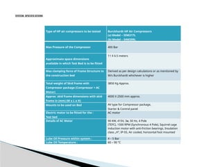SYSTEM SPECIFICATIONS
Type of HP air compressors to be tested Burckhardt HP Air Compressors
(a) Model – S5W217L
(b) Model – S4W209L
Max Pressure of the Compressor 400 Bar
Approximate space dimensions
available in which Test Bed is to be fitted
11 X 6.5 meters
Max clamping force of Frame Structure to
the construction bed
Derived as per design calculations or as mentioned by
M/s Burckhardt whichever is higher
Total weight of Skid frame with
Compressor package (Compressor + AC
Motor)
3850 Kg Approx.
Approx. skid frame dimensions with skid
frame in (mm) (W x L x H)
4000 X 2500 mm approx.
Mounts to be used on Bed AV type for Compressor package,
Starter & Control panel
Electric motor to be fitted for the :
Test bed
AC motor
Details of AC Motor 90 KW, 415V, 3ø, 50 Hz, 4 Pole
(TEFC), 1500 RPM (Synchronous 4 Pole), Squirrel cage
induction motor with anti-friction bearings, Insulation
class „H‟, IP-55, Air cooled, horizontal foot mounted
Lube Oil Pressure within system : 4 – 5 Bar
Lube Oil Temperature : 60 – 90 °C
 