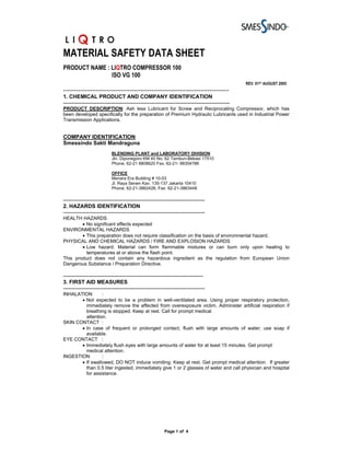 MATERIAL SAFETY DATA SHEET
PRODUCT NAME : LIQTRO COMPRESSOR 100
               ISO VG 100
                                                                                                REV. 01ST AUGUST 2005
-----------------------------------------------------------------------------
1. CHEMICAL PRODUCT AND COMPANY IDENTIFICATION
---------------------------------------------------------------------------------------------
PRODUCT DESCRIPTION: Ash less Lubricant for Screw and Reciprocating Compressor, which has
been developed specifically for the preparation of Premium Hydraulic Lubricants used in Industrial Power
Transmission Applications.


COMPANY IDENTIFICATION:
Smessindo Sakti Mandraguna
                           BLENDING PLANT and LABORATORY DIVISION
                           Jln. Diponegoro KM 40 No. 62 Tambun-Bekasi 17510
                           Phone. 62-21 8808620 Fax. 62-21- 88354786

                           OFFICE
                           Menara Era Building # 10-03
                           Jl. Raya Senen Kav. 135-137 Jakarta 10410
                           Phone. 62-21-3862426, Fax: 62-21-3863448

-------------------------------------------------------------------------------
2. HAZARDS IDENTIFICATION
-------------------------------------------------------------------------------
HEALTH HAZARDS
        • No significant effects expected
ENVIRONMENTAL HAZARDS
        • This preparation does not require classification on the basis of environmental hazard.
PHYSICAL AND CHEMICAL HAZARDS / FIRE AND EXPLOSION HAZARDS
        • Low hazard. Material can form flammable mixtures or can burn only upon heating to
          temperatures at or above the flash point.
This product does not contain any hazardous ingredient as the regulation from European Union
Dangerous Substance / Preparation Directive.

------------------------------------------------------------------------------
3. FIRST AID MEASURES
-------------------------------------------------------------------------------
INHALATION       :
       • Not expected to be a problem in well-ventilated area. Using proper respiratory protection,
         immediately remove the affected from overexposure victim. Administer artificial respiration if
         breathing is stopped. Keep at rest. Call for prompt medical
         attention.
SKIN CONTACT :
       • In case of frequent or prolonged contact, flush with large amounts of water; use soap if
         available.
EYE CONTACT :
       • Immediately flush eyes with large amounts of water for at least 15 minutes. Get prompt
         medical attention.
INGESTION        :
       • If swallowed, DO NOT induce vomiting. Keep at rest. Get prompt medical attention. If greater
         than 0.5 liter ingested, immediately give 1 or 2 glasses of water and call physician and hospital
         for assistance.




                                                        Page 1 of 4
 