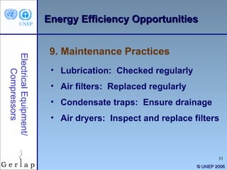 © UNEP 2006 9. Maintenance Practices Electrical Equipment/ Compressors Lubrication:  Checked regularly Air filters:  Replaced regularly Condensate traps:  Ensure drainage Air dryers:  Inspect and replace filters Energy Efficiency Opportunities 