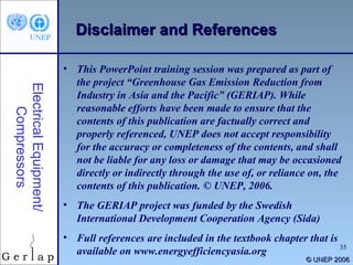 Electrical Equipment/ Compressors © UNEP 2006 Disclaimer and References This PowerPoint training session was prepared as part of the project “Greenhouse Gas Emission Reduction from Industry in Asia and the Pacific” (GERIAP). While reasonable efforts have been made to ensure that the contents of this publication are factually correct and properly referenced, UNEP does not accept responsibility for the accuracy or completeness of the contents, and shall not be liable for any loss or damage that may be occasioned directly or indirectly through the use of, or reliance on, the contents of this publication. © UNEP, 2006. The GERIAP project was funded by the Swedish International Development Cooperation Agency (Sida) Full references are included in the textbook chapter that is available on www.energyefficiencyasia.org 