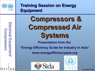 Training Session on Energy
                        Equipment

                             Compressors &
Electrical Equipment/




                             Compressed Air
    Compressors




                                Systems
                                   Presentation from the
                        “Energy Efficiency Guide for Industry in Asia”
                               www.energyefficiencyasia.org



                                                                          1
                                                                 © UNEP 2006
 
