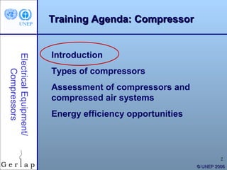Training Agenda: Compressor


                        Introduction
Electrical Equipment/




                        Types of compressors
    Compressors




                        Assessment of compressors and
                        compressed air systems
                        Energy efficiency opportunities



                                                                   2
                                                          © UNEP 2006
 